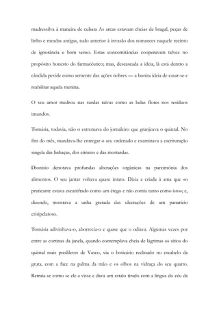 madressilva à maneira de cubata As arcas estavam cheias de bragal, peças de
linho e meadas antigas, tudo anterior à invasão dos romances naquele recinto
de ignorância e bom senso. Estas concomitâncias cooperavam talvez no
propósito honesto do farmacêutico; mas, descascada a ideia, lá está dentro a
cândida pevide como semente das ações nobres — a bonita ideia de casar-se e
reabilitar aquela menina.
O seu amor medrou nas surdas raivas como as belas flores nos resíduos
imundos.
Tomásia, todavia, não o estremava do jornaleiro que granjeava o quintal. No
fim do mês, mandava-lhe entregar o seu ordenado e examinava a escrituração
singela das linhaças, dos citratos e das mostardas.
Dionísio denotava profundas alterações orgânicas na parcimónia dos
alimentos. O seu jantar voltava quase intato. Dizia a criada à ama que «o
praticante estava escanifrado como um étego e não comia tanto como isto»; e,
dizendo, mostrava a unha gretada das ulcerações de um panarício
erisipelatoso.
Tomásia adivinhava-o, aborrecia-o e quase que o odiava. Algumas vezes por
entre as cortinas da janela, quando contemplava cheia de lágrimas os sítios do
quintal mais prediletos de Vasco, via o boticário reclinado no escabelo da
gruta, com a face na palma da mão e os olhos na vidraça do seu quarto.
Retraia-se como se ele a visse e dava um estalo tirado com a língua do céu da

 