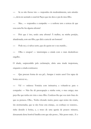 —

Se eu não fizesse isto — respondeu ela moderadamente, sem atitudes

—, devia ter aceitado o casal de Paços que me dava o pai do meu filho.
—

Mas... — respondeu o compadre — a senhora tem a certeza de que

essa carta lhe faz alguma afronta?
—

Pois que é isto, senão uma afronta? À mulher, na minha posição,

abandonada, com um filho, que dirá a carta de um homem?
—

Pode ser, e é talvez certo, que ele queira ser o seu marido...

—

Olha o estupor! — interrompeu a criada com o mais desdenhoso

engulho.
O abade, surpreendido pela exclamação, abriu uma risada inoportuna,
enquanto a criada continuava:
—

Que procure forma do seu pé!... Sempre é muito asno! Um rapaz de

botica atrever-se...
—

Vá! — ordenou Tomásia com intimativa; e voltando-se para o

compadre: — Não lhe dê preocupação a minha sorte, o meu amigo; mas
peço-lhe que tenha em vista o meu filho. Confesso-lhe que sou mais fraca do
que eu pensava. Olhe... Tenho chorado muito; passo aqui noites tão cruéis,
tão atormentadas, que se não fosse esta criança... eu conheço os venenos...
tinha descido à botica, e, a troco de uma agonia de poucos minutos,
descansaria desta horrível batalha com que não posso... Não posso mais... E o

 