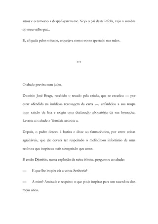 amor e o remorso a despedaçarem-me. Vejo o pai deste infeliz, vejo a sombra
do meu velho pai...
E, afogada pelos soluços, arquejava com o rosto apertado nas mãos.

***

O abade previra com juízo.
Dionísio José Braga, recebido o recado pela criada, que se excedeu — por
estar ofendida na insidiosa recovagem da carta —, enfardelou a sua roupa
num caixão de lata e exigiu uma declaração abonatória da sua honradez.
Lavrou-a o abade e Tomásia assinou-a.
Depois, o padre desceu à botica e disse ao farmacêutico, por entre coisas
agradáveis, que ele devera ter respeitado o melindroso infortúnio de uma
senhora que inspirava mais compaixão que amor.
E então Dionísio, numa explosão de raiva irónica, perguntou ao abade:
—

E que lhe inspira ela a vossa Senhoria?

—

A mim? Amizade e respeito: o que pode inspirar para um sacerdote dos

meus anos.

 
