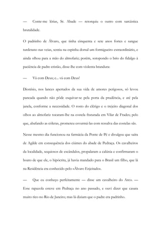 —

Conte-me lérias, Sr. Abade — retorquiu o outro com sarcástica

brutalidade.
O padrinho de Álvaro, que tinha cinquenta e sete anos fortes e sangue
turdetano nas veias, sentiu na espinha dorsal um formigueiro extraordinário, e
ainda olhou para a mão do almofariz; porém, sotopondo o brio do fidalgo à
paciência de padre cristão, disse-lhe com violenta brandura:
—

Vá com Deus; e... vá com Deus!

Dionísio, nos lances apertados da sua vida de amores perigosos, só levou
pancada quando não pôde esquivar-se pela porta da prudência, e até pela
janela, conforme a necessidade. O rosto do clérigo e o trejeito diagonal dos
olhos ao almofariz tocaram-lhe na costela fraturada em Vilar de Frades; pelo
que, abafando as cóleras, prometeu esvurmá-las com ressalva das costelas sãs.
Nesse mesmo dia funcionou na farmácia da Ponte de Pé e divulgou que saíra
de Agilde em consequência dos ciúmes do abade de Pedraça. Os cavalheiros
da localidade, sequiosos de escândalos, propalaram a calúnia e confirmaram o
boato de que ele, o hipócrita, já havia mandado para o Brasil um filho, que lá
na Residência era conhecido pelo «Álvaro Enjeitado».
—

Que eu conheço perfeitamente — disse um cavalheiro do Arco. —

Esse rapazola esteve em Pedraça no ano passado, e ouvi dizer que casara
muito rico no Rio de Janeiro; mas lá diziam que o padre era padrinho.

 