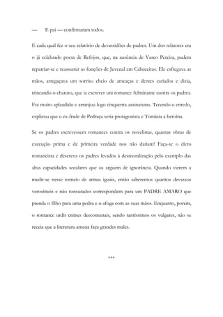 —

E pai — confirmaram todos.

E cada qual fez o seu relatório de devassidões de padres. Um dos relatores era
o já celebrado poeta de Refojos, que, na ausência de Vasco Pereira, pudera
repatriar-se e reassumir as funções de Juvenal em Cabeceiras. Ele esfregava as
mãos, arregaçava um sorriso cheio de ameaças e dentes cariados e dizia,
trincando o charuto, que ia escrever uni romance fulminante contra os padres.
Foi muito aplaudido e arranjou logo cinquenta assinaturas. Tecendo o enredo,
explicou que o ex-frade de Pedraça seria protagonista e Tomásia a heroína.
Se os padres escrevessem romances contra os novelistas, quantas obras de
execução prima e de primeira verdade nos não dariam! Faça-se o clero
romancista e descreva os padres levados à desmoralização pelo exemplo das
altas capacidades seculares que os arguem de ignorância. Quando vierem a
medir-se nesse torneio de armas iguais, então saberemos quantos devassos
verosímeis e não tonsurados correspondem para um PADRE AMARO que
prende o filho para uma pedra e o afoga com as suas mãos. Enquanto, porém,
o romance urdir crimes descomunais, sendo tantíssimos os vulgares, não se
receia que a literatura amena faça grandes males.

***

 