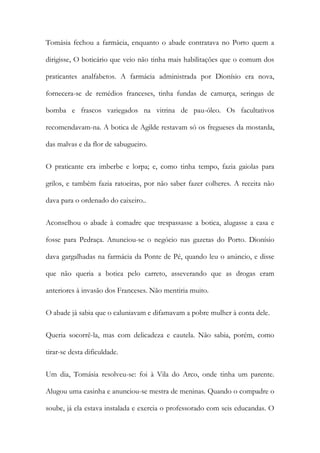 Tomásia fechou a farmácia, enquanto o abade contratava no Porto quem a
dirigisse, O boticário que veio não tinha mais habilitações que o comum dos
praticantes analfabetos. A farmácia administrada por Dionísio era nova,
fornecera-se de remédios franceses, tinha fundas de camurça, seringas de
bomba e frascos variegados na vitrina de pau-óleo. Os facultativos
recomendavam-na. A botica de Agilde restavam só os fregueses da mostarda,
das malvas e da flor de sabugueiro.
O praticante era imberbe e lorpa; e, como tinha tempo, fazia gaiolas para
grilos, e também fazia ratoeiras, por não saber fazer colheres. A receita não
dava para o ordenado do caixeiro..
Aconselhou o abade à comadre que trespassasse a botica, alugasse a casa e
fosse para Pedraça. Anunciou-se o negócio nas gazetas do Porto. Dionísio
dava gargalhadas na farmácia da Ponte de Pé, quando leu o anúncio, e disse
que não queria a botica pelo carreto, asseverando que as drogas eram
anteriores à invasão dos Franceses. Não mentiria muito.
O abade já sabia que o caluniavam e difamavam a pobre mulher à conta dele.
Queria socorrê-la, mas com delicadeza e cautela. Não sabia, porém, como
tirar-se desta dificuldade.
Um dia, Tomásia resolveu-se: foi à Vila do Arco, onde tinha um parente.
Alugou uma casinha e anunciou-se mestra de meninas. Quando o compadre o
soube, já ela estava instalada e exercia o professorado com seis educandas. O

 