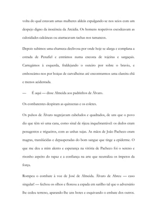 volta do qual estavam umas mulheres aldeãs espulgando-se nos seios com um
despejo digno da inocência da Arcádia. Os homens respetivos escodeavam as
calosidades calcâneas ou atarracavam tachas nos tamancos.
Depois subimos uma charneca declivosa por onde hoje se alarga e complana a
estrada de Penafiel e entrámos numa encosta de tojeiras e sargaçais.
Carregámos à esquerda, fraldejando o outeiro por sobre o bravio, e
emboscámo-nos por boiças de carvalheiras até encontrarmos uma clareira chã
e menos acidentada.
—

É aqui — disse Almeida aos padrinhos de Álvaro.

Os combatentes despiram as quinzenas e os coletes.
Os pulsos de Álvaro negrejavam cabeludos e quadrados, de uns que o povo
diz que têm só uma cana, como sinal de rijeza inquebrantável: os dedos eram
penugentos e trigueiros, com as unhas sujas. As mãos de João Pacheco eram
magras, translúcidas e depauperadas do bom sangue que tinge a epiderme. O
que me deu a mim alento e esperança na vitória de Pacheco foi o sereno e
risonho aspeito do rapaz e a confiança na arte que neutraliza os ímpetos da
força.
Rompeu o combate à voz de José de Almeida. Álvaro de Abreu — caso
singular! — fechou os olhos e floreou a espada em sarilho tal que o adversário
lhe cedeu terreno, aparando-lhe uns botes e esquivando o embate dos outros.

 
