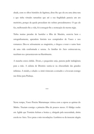 abade, com os olhos húmidos de lágrimas, disse-lhe que ela era uma alma rara
e que tinha virtudes tamanhas que até a sua fragilidade parecia um ato
meritório, porque da queda procediam tão nobres procedimentos. O que ele
fez, melhorando-lhe a vida, foi conseguir-lhe a nomeação de mestra régia.
Tinha muitas prendas de bastidor a filha de Macário, escrevia bem e
ortograficamente, aprendera história nos compêndios de Vasco e nos
romances. Deu-se zelosamente ao magistério, e chegou a tocar o sumo bem
de uma vida conformada e serena. As famílias do Arco estimavam-na,
recebiam-na e presenteavam-na liberalmente.
A mancha estava delida. Álvaro, o pequenino anjo, parecia pedir indulgência
para a mãe. A calúnia de Dionísio sumiu-se na obscuridade das grandes
infâmias. A miúdo, o abade e a irmã visitavam a comadre e a levavam consigo
nas férias para Pedraça.

***

Neste tempo, Vasco Pereira Marramaque visitou com a esposa as quintas do
Minho. Traziam consigo a primeira filha de poucos meses. O fidalgo soube
em Agilde que Tomásia fechara a botica e, obrigada pela necessidade, abrira
escola no Arco. Teve pena e más recordações. Lembrou-se da inocente alegria

 