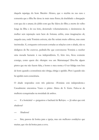 daquela rapariga; do bom Macário Afonso, que o recebia na sua casa e
consentia que a filha lhe desse às mais raras flores; da docilidade e abnegação
com que ela o amara; do júbilo com que lhe falava do filho; a morte do velho
longe da filha e do seu leito, desterrado voluntariamente; o desinteresse da
mulher sem reputação nem bens de fortuna; enfim, estas imaginações ali,
naquela casa, onde Tomásia estivera, não lhe seriam muito aflitivas, mas eram
incómodas. E, conquanto estivessem cortadas as relações com o abade, não se
dedignou de lhe escrever, pedindo-lhe que convencesse Tomásia a receber
uma mesada bastante à sua independência. E, feito isto, ficou contente
consigo, como quem diz: «Sempre sou um Marramaque! Dou-lhe alguns
pintos que me não fazem falta, e honro o meu nome.» O ser fidalgo tem Isto
de bom: quando a consciência não obriga, obriga o apelido. Pior é quando não
há apelido nem consciência.
O abade respondeu com três palavras: «Tomásia está independente.»
Casualmente encontrou Vasco o primo Abreu de S. Gens. Falou-se de
mulheres conquistadas na mocidade de ambos.
—

E a boticária? — perguntou o bacharel de Refojos. — Já sabes que está

abadessa?
—

Abadessa!

—

Sim; passou da botica para a igreja, mas em melhores condições que

muitas, que vão da botica para a cova.

 