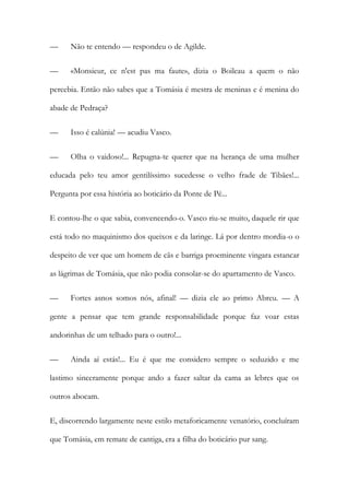 —

Não te entendo — respondeu o de Agilde.

—

«Monsieur, ce n'est pas ma faute», dizia o Boileau a quem o não

percebia. Então não sabes que a Tomásia é mestra de meninas e é menina do
abade de Pedraça?
—

Isso é calúnia! — acudiu Vasco.

—

Olha o vaidoso!... Repugna-te querer que na herança de uma mulher

educada pelo teu amor gentilíssimo sucedesse o velho frade de Tibães!...
Pergunta por essa história ao boticário da Ponte de Pé...
E contou-lhe o que sabia, convencendo-o. Vasco riu-se muito, daquele rir que
está todo no maquinismo dos queixos e da laringe. Lá por dentro mordia-o o
despeito de ver que um homem de cãs e barriga proeminente vingara estancar
as lágrimas de Tomásia, que não podia consolar-se do apartamento de Vasco.
—

Fortes asnos somos nós, afinal! — dizia ele ao primo Abreu. — A

gente a pensar que tem grande responsabilidade porque faz voar estas
andorinhas de um telhado para o outro!...
—

Ainda aí estás!... Eu é que me considero sempre o seduzido e me

lastimo sinceramente porque ando a fazer saltar da cama as lebres que os
outros abocam.
E, discorrendo largamente neste estilo metaforicamente venatório, concluíram
que Tomásia, em remate de cantiga, era a filha do boticário pur sang.

 