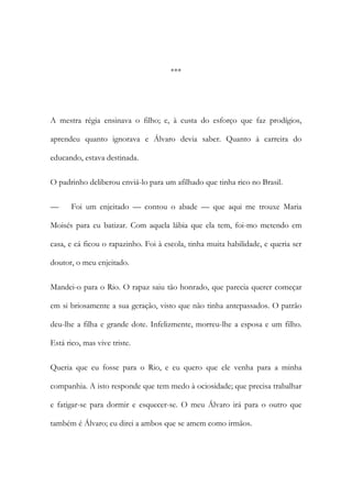 ***

A mestra régia ensinava o filho; e, à custa do esforço que faz prodígios,
aprendeu quanto ignorava e Álvaro devia saber. Quanto à carreira do
educando, estava destinada.
O padrinho deliberou enviá-lo para um afilhado que tinha rico no Brasil.
—

Foi um enjeitado — contou o abade — que aqui me trouxe Maria

Moisés para eu batizar. Com aquela lábia que ela tem, foi-mo metendo em
casa, e cá ficou o rapazinho. Foi à escola, tinha muita habilidade, e queria ser
doutor, o meu enjeitado.
Mandei-o para o Rio. O rapaz saiu tão honrado, que parecia querer começar
em si briosamente a sua geração, visto que não tinha antepassados. O patrão
deu-lhe a filha e grande dote. Infelizmente, morreu-lhe a esposa e um filho.
Está rico, mas vive triste.
Queria que eu fosse para o Rio, e eu quero que ele venha para a minha
companhia. A isto responde que tem medo à ociosidade; que precisa trabalhar
e fatigar-se para dormir e esquecer-se. O meu Álvaro irá para o outro que
também é Álvaro; eu direi a ambos que se amem como irmãos.

 