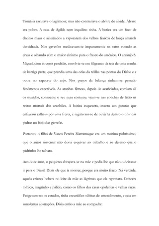Tomásia escutava-o lagrimosa; mas não contrariava o alvitre do abade. Álvaro
era pobre. A casa de Agilde nem inquilino tinha. A botica era um foco de
cheiros maus e aziumados a vaporarem dos velhos frascos de louça amarela
desvidrada. Nos gavetões medicavam-se impunemente os ratos roendo as
ervas e olhando com o maior cinismo para o frasco do arsénico. O arcanjo S.
Miguel, com as cores perdidas, envolvia-se em filigranas da teia de uma aranha
de barriga preta, que prendia uma das orlas da telilha nas pontas do Diabo e a
outra no capacete do anjo. Nos pratos da balança tinham-se passado
fenómenos execráveis. As aranhas fêmeas, depois de acariciadas, comiam ali
os maridos, consoante o seu mau costume: viam-se nas conchas de latão os
restos mortais dos aranhões. A botica esquecera, exceto aos garotos que
enfiavam calhaus por uma fresta, e regalavam-se de ouvir lá dentro o tinir das
pedras no bojo das garrafas.
Portanto, o filho de Vasco Pereira Marramaque era um menino pobríssimo,
que o amor maternal não devia esquivar ao trabalho e ao destino que o
padrinho lhe talhara.
Aos doze anos, o pequeno abraçava-se na mãe e pedia-lhe que não o deixasse
ir para o Brasil. Dizia ele que ia morrer, porque era muito fraco. Na verdade,
aquela criança bebera no leite da mãe as lágrimas que ela represara. Crescera
tolhiço, magrinho e pálido, como os filhos das casas opulentas e velhas raças.
Fatigavam-no os estudos, tinha escuridões súbitas de entendimento, e caia em
sonolentas abstrações. Dizia então a mãe ao compadre:

 