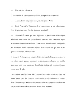 —

Este menino vai morrer.

O abade não fazia cabedal destas profecias, mas profetizava também:
—

Álvaro, dentro em poucos anos, virá rico para a Pátria.

—

Rico! Para quê?... Trouxesse ele o bastante para a sua subsistência...

Com tão pouco se vive! E se lhe déssemos um ofício?
—

Sapateiro? É natural que fosse o primeiro na geração dos Marramaques,

posto que dizia o meu avô que conhecera a trisavó deste senhor de Agilde
palmilhando chinelas em Lanhoso. Ainda assim, não se renove a vergôntea
dos sapateiros neste ilustríssimo tronco. Bem bastam os que hão de vir
quando os vínculos forem abolidos...
O abade de Pedraça, sobre ser genealógico de farpada língua, era discursivo
em coisas sociais quando a comadre se mostrava complacente em ouvi-lo;
mas, neste caso, a sua manha era distraí-la das lástimas e ir contemporizando
com o amor de mãe.
Escrevera ele ao afilhado do Rio prevenindo-o de que estava educando um
outro Álvaro para lho entregar, e contava-lhe sentimentalmente a história
desta criança sem pai. O brasileiro não respondeu; veio pessoalmente buscar o
seu prometido filho. «Sê tu pai dele», dissera-lhe o padrinho.

 
