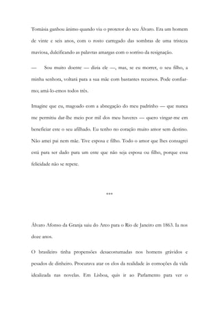 Tomásia ganhou ânimo quando viu o protetor do seu Álvaro. Era um homem
de vinte e seis anos, com o rosto carregado das sombras de uma tristeza
maviosa, dulcificando as palavras amargas com o sorriso da resignação.
—

Sou muito doente — dizia ele —, mas, se eu morrer, o seu filho, a

minha senhora, voltará para a sua mãe com bastantes recursos. Pode confiarmo; amá-lo-emos todos três.
Imagine que eu, magoado com a abnegação do meu padrinho — que nunca
me permitiu dar-lhe meio por mil dos meu haveres — quero vingar-me em
beneficiar este o seu afilhado. Eu tenho no coração muito amor sem destino.
Não amei pai nem mãe. Tive esposa e filho. Todo o amor que lhes consagrei
está para ser dado para um ente que não seja esposa ou filho, porque essa
felicidade não se repete.

***

Álvaro Afonso da Granja saiu do Arco para o Rio de Janeiro em 1863. Ia nos
doze anos.
O brasileiro tinha propensões desacostumadas nos homens grávidos e
pesados de dinheiro. Procurava atar os elos da realidade às comoções da vida
idealizada nas novelas. Em Lisboa, quis ir ao Parlamento para ver o

 