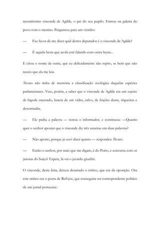 recentíssimo visconde de Agilde, o pai do seu pupilo. Entrou na galeria do
povo com o menino. Perguntou para um vizinho:
—

Faz favor de me dizer qual destes deputados é o visconde de Agilde?

—

É aquela besta que acolá está falando com outra besta...

E citou o nome da outra, que eu delicadamente não repito, se bem que não
receio que ela me leia.
Álvaro não tinha de memória a classificação zoológica daquelas espécies
parlamentares. Veio, porém, a saber que o visconde de Agilde era um sujeito
de bigode encerado, luneta de um vidro, calvo, de feições duras, trigueiras e
descarnadas.
—

Ele pediu a palavra — notou o informador, e continuou: —Quanto

quer o senhor apostar que o visconde diz três asneiras em duas palavras?
—

Não aposto, porque já ouvi dizer quatro — respondeu Álvaro.

—

Então o senhor, por mais que me digam, é do Porto, e conversa com os

janotas do Suíço? Espere, lá vai o javardo grunhir.
O visconde, desta feita, deixou desairado o crítico, que era da oposição. Ora
este critico era o poeta de Refojos, que conseguira ser correspondente político
de um jornal portuense.

 