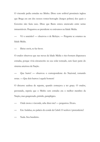 O visconde pedia estradas no Minho. Disse com sofrível pronúncia inglesa
que Braga era um dos nossos rotten-boroughs (burgos pobres) dos quais o
Governo não fazia caso. Disse que Basto estava encravado entre serras
intransitáveis. Perguntou ao presidente se estávamos na Idade Média.
—

Vê o asneirão? — observou o de Refojos. — Pergunta se estamos na

Idade Média.
—

Deixe ouvir, se faz favor.

O orador observou que nas trevas da Idade Média o rico-homem dispensava
estradas, porque vivia circunscrito no seu solar torreado, sem fazer parte do
sistema arterioso da Nação.
—

Que burro! — observou o correspondente do Nacional, tomando

notas. — Que dois burros é aquele homem!
O discurso acabou de repente, quando começava a ter graça. O orador,
perorando, repetiu que o Minho sem estradas era o melhor membro da
Nação, mas gangrenado, pútrido, paraplégico.
—

Onde mora o visconde, sabe dizer-me? — perguntou Álvaro.

—

Em Andaluz, no palácio do conde de Cabril. O senhor é pretendente?

—

Nada. Sou brasileiro.

 