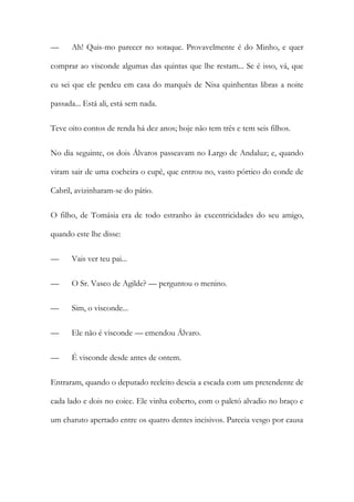 —

Ah! Quis-mo parecer no sotaque. Provavelmente é do Minho, e quer

comprar ao visconde algumas das quintas que lhe restam... Se é isso, vá, que
eu sei que ele perdeu em casa do marquês de Nisa quinhentas libras a noite
passada... Está ali, está sem nada.
Teve oito contos de renda há dez anos; hoje não tem três e tem seis filhos.
No dia seguinte, os dois Álvaros passeavam no Largo de Andaluz; e, quando
viram sair de uma cocheira o cupé, que entrou no, vasto pórtico do conde de
Cabril, avizinharam-se do pátio.
O filho, de Tomásia era de todo estranho às excentricidades do seu amigo,
quando este lhe disse:
—

Vais ver teu pai...

—

O Sr. Vasco de Agilde? — perguntou o menino.

—

Sim, o visconde...

—

Ele não é visconde — emendou Álvaro.

—

É visconde desde antes de ontem.

Entraram, quando o deputado reeleito descia a escada com um pretendente de
cada lado e dois no coice. Ele vinha coberto, com o paletó alvadio no braço e
um charuto apertado entre os quatro dentes incisivos. Parecia vesgo por causa

 