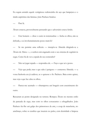 Eu seguia ansiado aquele vertiginoso redemoinho do aço que lampejava e o
tinido aspérrimo das lâminas. João Pacheco bradou:
—

Pare lá.

Álvaro estacou, provavelmente pensando que o adversário estava ferido.
—

Este homem — disse o outro às testemunhas — fecha os olhos, não se

defende, e eu involuntariamente posso matá-lo!
—

Se me permite uma reflexão — interpôs-se Almeida dirigindo-se a

Álvaro de Abreu —, o senhor está enganado com o seu sistema de esgrimir às
cegas. Como há de ver a espada do seu contendor?
—

Não sei jogar espada — respondeu ele. — Faço o que sei e posso.

—

Vejo que pode; mas o que sabe é perigoso — contestou Almeida. — a

vossa Senhoria era já cadáver, se o quisesse o Sr. Pacheco. Bata como quiser,
mas veja o que faz: abra os olhos.
—

Parece-me acertado — obtemperou um braguês com assentimento do

outro.
Recuaram ao ponto designado no terreno. Rompeu Álvaro no mesmo estilo
de pancada de cego, mas com os olhos coruscantes e esbugalhados. João
Pacheco fez-lhe uni golpe dos primorosos da arte, o coup de manchette, no
antebraço, sobre os tendões que inserem no pulso, com destridade e limpeza

 