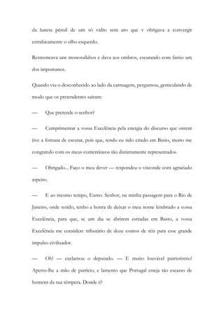 da luneta pênsil de um só vidro sem aro que v obrigava a convergir
estrabicamente o olho esquerdo.
Resmoneava uns monossílabos e dava aos ombros, escutando com fastio um
dos importunos.
Quando viu o desconhecido ao lado da carruagem, perguntou, gesticulando de
modo que os pretendentes saíram:
—

Que pretende o senhor?

—

Cumprimentar a vossa Excelência pela energia do discurso que ontem

tive a fortuna de escutar, pois que, tendo eu sido criado em Basto, muito me
congratulo com os meus conterrâneos tão distintamente representados.
—

Obrigado... Faço o meu dever — respondeu o visconde com agraciado

aspeito.
—

E ao mesmo tempo, Exmo. Senhor, na minha passagem para o Rio de

Janeiro, onde resido, tenho a honra de deixar o meu nome lembrado a vossa
Excelência, para que, se um dia se abrirem estradas em Basto, a vossa
Excelência me considere tributário de doze contos de réis para esse grande
impulso civilizador.
—

Oh! — exclamou o deputado. — E muito louvável patriotismo!

Aperto-lhe a mão de patrício, e lamento que Portugal esteja tão escasso de
homens da sua têmpera. Donde é?

 