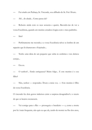 —

Fui criado em Pedraça, Sr. Visconde, sou afilhado do Sr. Frei Álvaro.

—

Ah!... do abade... Como passa ele?

—

Robusto ainda com os seus sessenta e quatro. Recordo-me de ver a

vossa Excelência, quando em menino estudava Lógica com o meu padrinho.
—

Sim?

—

Perfeitamente me recordo; e a vossa Excelência talvez se lembre de um

rapazito que lá chamavam o Enjeitado...
—

Tenho uma ideia de um pequeno que subia às cerdeiras e nos deitava

cerejas...
—

Era eu.

—

O senhor?... Então enriqueceu? Muito folgo... E este menino é o seu

filho?
—

Não, senhor — respondeu Álvaro a meia voz. — Este menino é filho

da vossa Excelência.
O visconde fez dois gestos indecisos entre a surpresa desagradável e o receio
de que os lacaios escutassem.
—

Vai comigo para o Rio — prosseguiu o brasileiro — e, como a morte

por lá é mais frequente, não quis eu que ele, tendo de morrer na flor dos anos,

 
