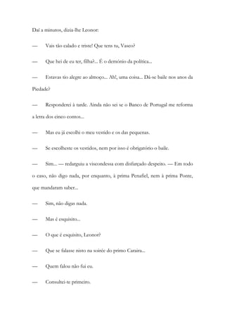 Daí a minutos, dizia-lhe Leonor:
—

Vais tão calado e triste! Que tens tu, Vasco?

—

Que hei de eu ter, filha?... É o demónio da política...

—

Estavas tio alegre ao almoço... Ah!, uma coisa... Dá-se baile nos anos da

Piedade?
—

Responderei à tarde. Ainda não sei se o Banco de Portugal me reforma

a letra dos cinco contos...
—

Mas eu já escolhi o meu vestido e os das pequenas.

—

Se escolheste os vestidos, nem por isso é obrigatório o baile.

—

Sim... — redarguiu a viscondessa com disfarçado despeito. — Em todo

o caso, não digo nada, por enquanto, à prima Penafiel, nem à prima Ponte,
que mandaram saber...
—

Sim, não digas nada.

—

Mas é esquisito...

—

O que é esquisito, Leonor?

—

Que se falasse nisto na soirée do primo Caraira...

—

Quem falou não fui eu.

—

Consultei-te primeiro.

 