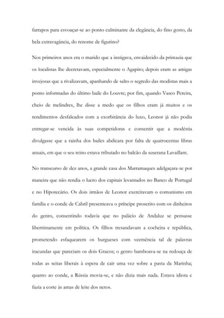 farrapos para esvoaçar-se ao ponto culminante da elegância, do fino gosto, da
bela extravagância, do renome de figurino?
Nos primeiros anos era o marido que a instigava, envaidecido da primazia que
os localistas lhe decretavam, especialmente o Agapito; depois eram as amigas
invejosas que a rivalizavam, apanhando de salto o segredo das modistas mais a
ponto informadas do último baile do Louvre; por fim, quando Vasco Pereira,
cheio de melindres, lhe disse a medo que os filhos eram já muitos e os
rendimentos desfalcados com a exorbitância do luxo, Leonor já não podia
entregar-se vencida às suas competidoras e consentir que a modéstia
divulgasse que a rainha dos bailes abdicara por falta de quatrocentas libras
anuais, em que o seu reino estava tributado no balcão da suserana Lavaillant.
No transcurso de dez anos, a grande casa dos Marramaques adelgaçara-se por
maneira que não rendia o lucro dos capitais levantados no Banco de Portugal
e no Hipotecário. Os dois irmãos de Leonor exercitavam o comunismo em
família e o conde de Cabril presenteava o príncipe proscrito com os dinheiros
do genro, consentindo todavia que no palácio de Andaluz se pensasse
liberrimamente em política. Os filhos tresandavam a cocheira e república,
prometendo esfaquearem os burgueses com veemência tal de palavras
iracundas que pareciam os dois Gracos; o genro bamboava-se na redouça de
todas as seitas liberais à espera de cair uma vez sobre a pasta da Marinha;
quanto ao conde, a Rússia movia-se, e não dizia mais nada. Estava idiota e
fazia a corte às amas de leite dos netos.

 
