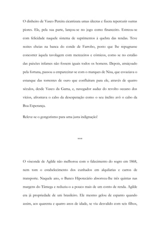 O dinheiro de Vasco Pereira cicatrizara umas úlceras e fizera repercutir outras
piores. Ele, pela sua parte, lançou-se no jogo como financeiro. Estreou-se
com felicidade naquele sistema de suprimentos à quebra das rendas. Teve
noites cheias na banca do conde de Farrobo, posto que lhe repugnasse
concorrer àquela tavolagem com merceeiros e cómicos, como se no estalão
das paixões infames não fossem iguais todos os homens. Depois, atraiçoado
pela fortuna, passou a emparceirar-se com o marques de Nisa, que esvaziava o
estanque das torrentes de ouro que confluíram para ele, através de quatro
séculos, desde Vasco da Gama, e, navegador audaz do revolto oceano dos
vícios, afrontava o cabo da desesperação como o seu ínclito avô o cabo da
Boa Esperança.
Releve-se o gongorismo para uma justa indignação!

***

O visconde de Agilde não melhorou com o falecimento do sogro em 1868,
nem tom o estabelecimento dos cunhados em alquilarias e carros de
transporte. Naquele ano, o Banco Hipotecário absorveu-lhe três quintas nas
margens do Tâmega e reduziu-o a pouco mais de um conto de renda. Agilde
era já propriedade de um brasileiro. Ele mesmo gelou de espanto quando
assim, aos quarenta e quatro anos de idade, se viu desvalido com seis filhos,

 