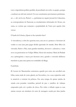com a importância política perdida, desacreditado em todos os grupos, porque
a nenhum era útil nem temível. Os seus constituintes provincianos preferiramno — ah!, crê-lo-eis, Pisões? —, preferiram-no àquele Juvenal de Cabeceiras,
ao correspondente do Nacional, ao mordacíssimo informador de Álvaro, em
suma, ao versista que começara a popularidade de Vasco por aqueles dois
versos:
Ó bardo de Celorico, Quem te deu tamanho bico?
A viscondessa, à volta dos quarenta anos, caiu em si e praticou o heroísmo de
vender as suas joias para pagar dividas ignoradas do marido. Dois filhos do
visconde, Heitor e Rui, eram guardas-marinhas, devassos e caloteiros; o mais
novo era pensionista no Colégio Militar. Havia três meninas: Maria da Piedade
era a primogénita e orçava por dezasseis anos, quando o visconde deliberou
transferir-se para uma quinta nos arrabaldes de Braga.
E partiram.
D. Leonor de Mascarenhas estremeceu quando por entre um carvalhal sem
folha, numa tarde de vento glacial, em Novembro, viu a casa expiatória onde
ia amarrá-la a corrente da pobreza. Era uma renque de quinze janelas de
sacada com portadas vermelhas, peitoril de pau e caixilhos de vidraças
empenados pelo sol e podres da chuva. Por sobre o telhado erguia as suas
ameias escuras um simulacro de torre de menagem varada por duas janelas

 
