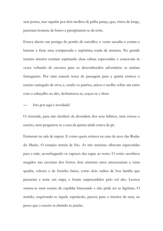 sem portas, mas tapadas por dois molhos de palha pança, que, vistos de longe,
pareciam homens de borco a precipitarem-se da torre.
Estava aberto um postigo do portão de carvalho; o vento sacudia-o contra o
batente e fazia uma compassada e aspérrima toada de matraca. No grande
terreiro interior corriam espirrando duas cabras espavoridas e estacavam às
vezes voltando de esconso para os desconhecidos adventícios as narinas
fumegantes. Por uma cancela tosca de passagem para a quinta entrava o
caseiro carregado de erva; e, vendo os patrões, atirou o molho sobre um carro
com o cabeçalho ao alto, desbarretou-se, coçou-se e disse:
—

Isto por aqui é novidade!

O visconde, para não desdizer da desordem dos seus hábitos, nem avisou o
caseiro, nem perguntou se a casa da quinta ainda estava de pé.
Entraram na sala de espera. E como quem entrava na casa da neve das Rodas
do Marão. O coração tremia de frio. As três meninas olhavam espavoridas
para a mãe, aconchegando os capuzes das capas ao rosto. O vento assobiava
mugidos nas cavernas dos forros; dois enormes ratos atravessaram a vasta
quadra, velozes e de focinho baixo, como dois vadios de boa família que
passaram a noite em orgia, e foram surpreendidos pelo sol alto. Leonor
sentou-se num escano de espaldar brasonado e não pôde ter as lágrimas. O
marido, esquivando-se àquele espetáculo, passou para o interior da casa, ao
passo que o caseiro ia abrindo as janelas.

 