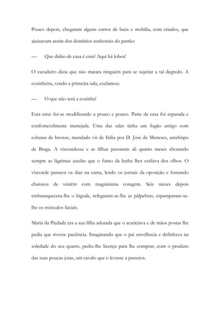 Pouco depois, chegaram alguns carros de baús e mobília, com criados, que
ajuizavam assim dos domínios senhoriais do patrão:
—

Que diabo de casa é esta? Aqui há lobos!

O escudeiro dizia que não matara ninguém para se sujeitar a tal degredo. A
cozinheira, vendo a primeira sala, exclamou:
—

O que não será a cozinha!

Esta crise foi-se modificando a pouco e pouco. Parte da casa foi reparada e
confortavelmente trastejada. Uma das salas tinha um fogão antigo com
colunas de bronze, mandado vir de Itália por D. José de Meneses, arcebispo
de Braga. A viscondessa e as filhas passaram ali quatro meses chorando
sempre as lágrimas azedas que o fumo da lenha lhes estilava dos olhos. O
visconde passava os dias na cama, lendo os jornais da oposição e fumando
charutos de vintém com magnânima coragem. Seis meses depois
embranquecera-lhe o bigode, refegaram-se-lhe as pálpebras, espamparam-selhe os músculos faciais.
Maria da Piedade era a sua filha adorada que o acariciava e de mãos postas lhe
pedia que tivesse paciência. Imaginando que o pai envelhecia e definhava na
soledade do seu quarto, pediu-lhe licença para lhe comprar, com o produto
das suas poucas joias, um cavalo que o levasse a passeios.

 