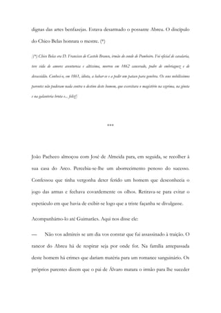 dignas das artes benfazejas. Estava desarmado o possante Abreu. O discípulo
do Chico Belas honrara o mestre. (*)
[(*) Chico Belas era D. Francisco de Castelo Branco, irmão do conde de Pombeiro. Foi oficial de cavalaria,
teve vida de amores aventurosa e altíssima, morreu em 1862 cancerado, podre de embriaguez e de
devassidão. Conheci-o, em 1861, idiota, a babar-se e a pedir um pataco para genebra. Os seus nobilíssimos
parentes não puderam nada contra o destino deste homem, que exercitara o magistério na esgrima, na gineta
e na galanteria bruta e... feliz!]

***

João Pacheco almoçou com José de Almeida para, em seguida, se recolher à
sua casa do Arco. Percebia-se-lhe um aborrecimento penoso do sucesso.
Confessou que tinha vergonha deter ferido um homem que desconhecia o
jogo das armas e fechava covardemente os olhos. Retirava-se para evitar o
espetáculo em que havia de exibir-se logo que a triste façanha se divulgasse.
Acompanhámo-lo até Guimarães. Aqui nos disse ele:
—

Não vos admireis se um dia vos constar que fui assassinado à traição. O

rancor do Abreu há de respirar seja por onde for. Na família antepassada
deste homem há crimes que dariam matéria para um romance sanguinário. Os
próprios parentes dizem que o pai de Álvaro matara o irmão para lhe suceder

 