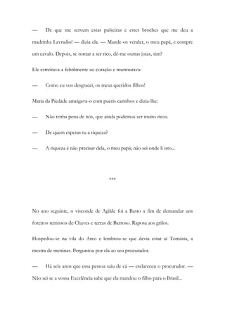 —

De que me servem estas pulseiras e estes broches que me deu a

madrinha Lavradio! — dizia ela. — Mande-os vender, o meu papá, e compre
um cavalo. Depois, se tornar a ser rico, dê-me outras joias, sim?
Ele estreitava-a febrilmente ao coração e murmurava:
—

Como eu vos desgracei, os meus queridos filhos!

Maria da Piedade ameigava-o com pueris carinhos e dizia-lhe:
—

Não tenha pena de nós, que ainda podemos ser muito ricos.

—

De quem esperas tu a riqueza?

—

A riqueza é não precisar dela, o meu papá; não sei onde li isto...

***

No ano seguinte, o visconde de Agilde foi a Basto a fim de demandar uns
foreiros remissos de Chaves e terras de Barroso. Raposa aos grilos.
Hospedou-se na vila do Arco e lembrou-se que devia estar aí Tomásia, a
mestra de meninas. Perguntou por ela ao seu procurador.
—

Há seis anos que essa pessoa saiu de cá — esclareceu o procurador. —

Não sei se a vossa Excelência sabe que ela mandou o filho para o Brasil...

 