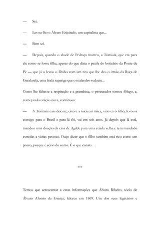 —

Sei.

—

Levou-lho o Álvaro Enjeitado, um capitalista que...

—

Bem sei.

—

Depois, quando o abade de Pedraça morreu, a Tomásia, que era para

ele como se fosse filha, apesar do que dizia o patife do boticário da Ponte de
Pé — que já o levou o Diabo com um tiro que lhe deu o irmão da Ruça de
Gandarela, uma linda rapariga que o malandro seduziu...
Como lhe faltasse a respiração e a gramática, o procurador tomou fôlego, e,
começando oração nova, continuou:
—

A Tomásia caiu doente, esteve a tocarem tísica, veio cá o filho, levou-a

consigo para o Brasil e para lá foi, vai em seis anos. Já depois que lá está,
mandou uma doação da casa de Agilde para uma criada velha e tem mandado
esmolas a várias pessoas. Ouço dizer que o filho também está rico como um
porco, porque é sécio do outro. É o que consta.

***

Temos que acrescentar a estas informações que Álvaro Ribeiro, sócio de
Álvaro Afonso da Granja, faleceu em 1869. Um dos seus legatários e

 
