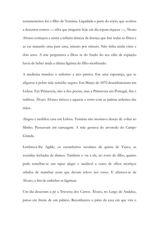 testamenteiros foi o filho de Tomásia. Liquidada a parte do sócio, que avultou
a duzentos contos — cifra que ninguém hoje em dia reputa riqueza —, Álvaro
Afonso começou a sentir a infinita tristeza da doença que fere todas as fibras e
as vai matando uma para uma, minuto por minuto. Não tinha ainda vinte e
dois anos. A mie perguntava a Deus se do fundo do seu cálix de expiação
havia de beber ainda a última lágrima do filho moribundo.
A medicina mandou o enfermo a ares pátrios. Era uma esperança, que se
afigurou à pobre mãe remédio seguro. Em Março de 1870 desembarcaram em
Lisboa. Era Primavera, não a dos poetas, mas a Primavera em Portugal, fria e
nublosa. Álvaro Afonso tiritava e aquecia o rosto com as palmas ardentes das
mãos.
Alugou e mobilou casa em Lisboa. Tomásia não mostrava desejo de voltar ao
Minho. Passeavam em carruagem. A mãe gostava do arvoredo do Campo
Grande.
Lembrava-lhe Agilde, os castanheiros seculares da quinta de Vasco, as
avenidas fechadas de álamos. Também o via a ele, no rosto do filho, quanto
pode semelhar-se um rapaz alegre e saudável a outro de olhos mortiços
orlados de manchas azuis que davam relevo aos ossos. E afastava-se de
Álvaro, a fim de embeber as lágrimas.
Um dia desceram a pé a Travessa dos Carros. Álvaro, no Largo de Andaluz,
parou em frente de um palácio. Reconhecera o pátio da casa em que vira o

 