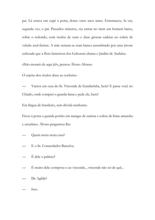 pai. Lá estava um cupé à porta, domo onze anos antes. Estremeceu. Ia ver,
segunda vez, o pai. Passados minutos, viu entrar no trem um homem baixo,
sobre o redondo, com óculos de ouro e duas grossas cadeias no colete de
veludo azul-ferrete. A mãe sentara-se num banco assombrado por uma árvore
enfezada que a flora fantasiosa dos Lisboetas chama o Jardim de Andaluz.
«Não morará ele aqui já?», pensou Álvaro Afonso.
O sujeito dos óculos disse ao cocheiro:
—

Vamos em casa do Sr. Visconde de Gandarinha, hem? E passe você no

Chiado, onde comprei o guarda-lama e pede ele, hem?
Era língua de brasileiro, sem dúvida nenhuma.
Ficou à porta o guarda-portão em mangas de camisa e colete de listas amarelas
e escarlates. Álvaro perguntou-lhe:
—

Quem mora nesta casa?

—

E o Sr. Comendador Barcelos.

—

É dele o palácio?

—

É muito dele: comprou-o ao visconde.., visconde não sei de quê...

—

De Agilde?

—

Isso.

 