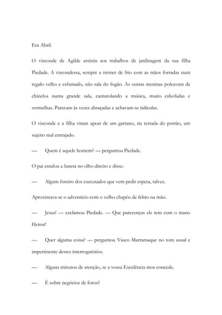 Era Abril.
O visconde de Agilde assistia aos trabalhos de jardinagem da sua filha
Piedade. A viscondessa, sempre a tremer de frio com as mãos forradas num
regalo velho e esfumado, não sala do fogão. As outras meninas polcavam de
chinelos numa grande sala, cantarolando a música, muito esbofadas e
vermelhas. Paravam às vezes abraçadas e achavam-se ridículas.
O visconde e a filha viram apear de um garrano, ria testada do portão, um
sujeito mal entrajado.
—

Quem é aquele homem? — perguntou Piedade.

O pai entalou a luneta no olho direito e disse:
—

Algum foreiro dos executados que vem pedir espera, talvez.

Aproximava-se o adventício com o velho chapéu de feltro na mão.
—

Jesus! — exclamou Piedade. — Que parecenças ele tem com o mano

Heitor!
—

Quer alguma coisa? — perguntou Vasco Marramaque no tom usual e

impertinente destes interrogatórios.
—

Alguns minutos de atenção, se a vossa Excelência mos concede.

—

É sobre negócios de foros?

 