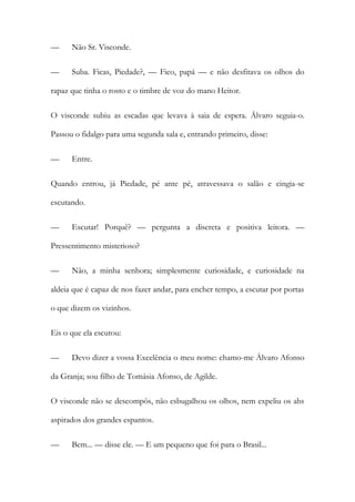 —

Não Sr. Visconde.

—

Suba. Ficas, Piedade?, — Fico, papá — e não desfitava os olhos do

rapaz que tinha o rosto e o timbre de voz do mano Heitor.
O visconde subiu as escadas que levava à saia de espera. Álvaro seguia-o.
Passou o fidalgo para uma segunda sala e, entrando primeiro, disse:
—

Entre.

Quando entrou, já Piedade, pé ante pé, atravessava o salão e cingia-se
escutando.
—

Escutar! Porquê? — pergunta a discreta e positiva leitora. —

Pressentimento misterioso?
—

Não, a minha senhora; simplesmente curiosidade, e curiosidade na

aldeia que é capaz de nos fazer andar, para encher tempo, a escutar por portas
o que dizem os vizinhos.
Eis o que ela escutou:
—

Devo dizer a vossa Excelência o meu nome: chamo-me Álvaro Afonso

da Granja; sou filho de Tomásia Afonso, de Agilde.
O visconde não se descompôs, não esbugalhou os olhos, nem expeliu os ahs
aspirados dos grandes espantos.
—

Bem... — disse ele. — E um pequeno que foi para o Brasil...

 