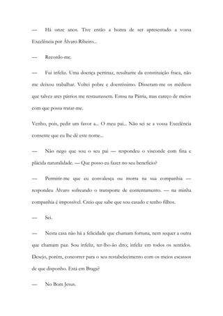 —

Há onze anos. Tive então a honra de ser apresentado a vossa

Excelência por Álvaro Ribeiro...
—

Recordo-me.

—

Fui infeliz. Uma doença pertinaz, resultante da constituição fraca, não

me deixou trabalhar. Voltei pobre e doentíssimo. Disseram-me os médicos
que talvez ares pátrios me restaurassem. Estou na Pátria, mas careço de meios
com que possa tratar-me.
Venho, pois, pedir um favor a... O meu pai... Não sei se a vossa Excelência
consente que eu lhe dê este nome...
—

Não nego que sou o seu pai — respondeu o visconde com fina e

plácida naturalidade. — Que posso eu fazer no seu beneficio?
—

Permitir-me que eu convalesça ou morra na sua companhia —

respondeu Álvaro sofreando o transporte de contentamento. — na minha
companhia é impossível. Creio que sabe que sou casado e tenho filhos.
—

Sei.

—

Nesta casa não há a felicidade que chamam fortuna, nem sequer a outra

que chamam paz. Sou infeliz, ter-lho-ão dito; infeliz em todos os sentidos.
Desejo, porém, concorrer para o seu restabelecimento com os meios escassos
de que disponho. Está em Braga?
—

No Bom Jesus.

 