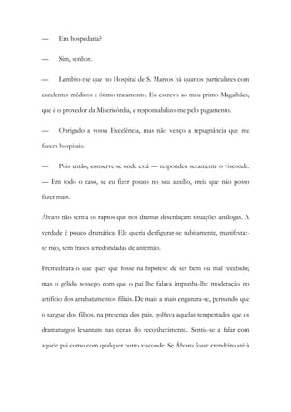 —

Em hospedaria?

—

Sim, senhor.

—

Lembro-me que no Hospital de S. Marcos há quartos particulares com

excelentes médicos e ótimo tratamento. Eu escrevo ao meu primo Magalhães,
que é o provedor da Misericórdia, e responsabilizo-me pelo pagamento.
—

Obrigado a vossa Excelência, mas não venço a repugnância que me

fazem hospitais.
—

Pois então, conserve-se onde está — respondeu secamente o visconde.

— Em todo o caso, se eu fizer pouco no seu auxílio, creia que não posso
fazer mais.
Álvaro não sentia os raptos que nos dramas desenlaçam situações análogas. A
verdade é pouco dramática. Ele queria desfigurar-se subitamente, manifestarse rico, sem frases arredondadas de antemão.
Premeditara o que quer que fosse na hipótese de ser bem ou mal recebido;
mas o gélido sossego com que o pai lhe falava impunha-lhe moderação no
artificio dos arrebatamentos filiais. De mais a mais enganara-se, pensando que
o sangue dos filhos, na presença dos pais, golfava aquelas tempestades que os
dramaturgos levantam nas cenas do reconhecimento. Sentia-se a falar com
aquele pai como com qualquer outro visconde. Se Álvaro fosse crendeiro até à

 