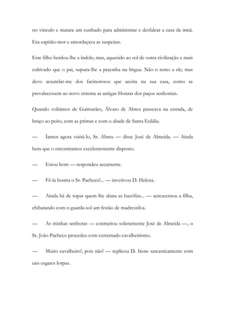 no vinculo e matara um cunhado para administrar e desfalcar a casa da irmã.
Era capitão-mor e amordaçava as suspeitas.
Este filho herdou-lhe a índole; mas, aquecido ao sol de outra civilização e mais
cultivado que o pai, supura-lhe a peçonha na língua. Não o temo a ele; mas
devo acautelar-me dos facinorosos que acoita na sua casa, como se
prevalecessem ao novo sistema as antigas Honras dos paços senhoriais.
Quando voltámos de Guimarães, Álvaro de Abreu passeava na estrada, de
braço ao peito, com as primas e com o abade de Santa Eulália.
—

Íamos agora visitá-lo, Sr. Abreu — disse José de Almeida. — Ainda

bem que o encontramos excelentemente disposto.
—

Estou bom — respondeu secamente.

—

Fê-la bonita o Sr. Pacheco!... — invetivou D. Helena.

—

Ainda há de topar quem lhe abata as bazófias... — acrescentou a filha,

chibatando com o guarda-sol um festão de madressilva.
—

As minhas senhoras — contrariou solenemente José de Almeida —, o

Sr. João Pacheco procedeu com extremado cavalheirismo.
—

Muito cavalheiro!, pois não! — replicou D. Irene sarcasticamente com

uns esgares lorpas.

 