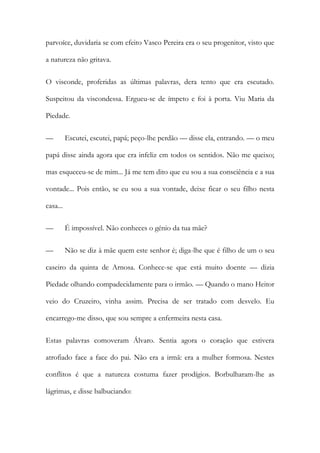 parvoíce, duvidaria se com efeito Vasco Pereira era o seu progenitor, visto que
a natureza não gritava.
O visconde, proferidas as últimas palavras, dera tento que era escutado.
Suspeitou da viscondessa. Ergueu-se de ímpeto e foi à porta. Viu Maria da
Piedade.
—

Escutei, escutei, papá; peço-lhe perdão — disse ela, entrando. — o meu

papá disse ainda agora que era infeliz em todos os sentidos. Não me queixo;
mas esqueceu-se de mim... Já me tem dito que eu sou a sua consciência e a sua
vontade... Pois então, se eu sou a sua vontade, deixe ficar o seu filho nesta
casa...
—

É impossível. Não conheces o génio da tua mãe?

—

Não se diz à mãe quem este senhor é; diga-lhe que é filho de um o seu

caseiro da quinta de Arnosa. Conhece-se que está muito doente — dizia
Piedade olhando compadecidamente para o irmão. — Quando o mano Heitor
veio do Cruzeiro, vinha assim. Precisa de ser tratado com desvelo. Eu
encarrego-me disso, que sou sempre a enfermeira nesta casa.
Estas palavras comoveram Álvaro. Sentia agora o coração que estivera
atrofiado face a face do pai. Não era a irmã: era a mulher formosa. Nestes
conflitos é que a natureza costuma fazer prodígios. Borbulharam-lhe as
lágrimas, e disse balbuciando:

 