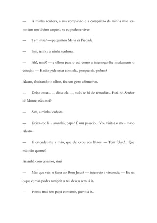 —

A minha senhora, a sua compaixão e a compaixão da minha mãe ser-

me-iam um divino amparo, se eu pudesse viver.
—

Tem mãe? — perguntou Maria da Piedade.

—

Sim, tenho, a minha senhora.

—

Ah!, tem?! — e olhou para o pai, como a interrogar-lhe mudamente o

coração. — E não pode estar com ela... porque são pobres?
Álvaro, abaixando os olhos, fez um gesto afirmativo.
—

Deixe estar... — disse ela —, tudo se há de remediar... Está no Senhor

do Monte, não está?
—

Sim, a minha senhora.

—

Deixa-me lá ir amanhã, papá? É um passeio... Vou visitar o meu mano

Álvaro...
—

E estendeu-lhe a mão, que ele levou aos lábios. — Tem febre!... Que

mão tão quente!
Amanhã conversamos, sim?
—

Mas que vais tu fazer ao Bom Jesus? — interveio o visconde. — Eu sei

o que é; mas podes cumprir o teu desejo sem lá ir.
—

Posso; mas se o papá consente, quero lá ir...

 