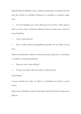 Quando Maria da Piedade avistou o pórtico do Santuário, viu parado um cupé
com dois criados na almofada. Perguntou ao escudeiro se conhecia aquele
trem.
—

É de um brasileiro que está no Bom Jesus há oito dias. Ainda ontem à

tarde o vi neste carro na Senhora à Branca. Parece-se muito com o mano da
vossa Excelência.
—

Com o mano Heitor?!

—

Sim, a minha senhora, principalmente quando veio de África, há seis

anos.
Maria, insensivelmente, sofreou as rédeas do jumento, que dou se a olhar para
o escudeiro e a dizer pausadamente:
—

Parece-se com o mano Heitor?

—

E como um retrato. Há casos assim, a minha senhora.

Ia perturbada.
A pouca distância do cupé, viu abrir-se a portinhola por dentro e descer
Álvaro.
Soltou uma exclamação e retraiu-se dos braços que lhe ofereciam amparo para
apear-se.

 