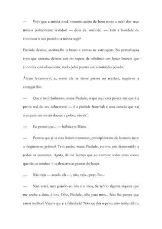 —

Vejo que a minha irmã somente aceita de bom rosto a mão dos seus

irmãos pobremente vestidos! — dizia ele sorrindo. — Tem a bondade de
continuar o seu passeio na minha sege?
Piedade desceu, aceitou-lhe o braço e entrou na carruagem. Na perturbação
com que entrara, deixou cair no tapete de zibelinas um lenço branco que
continha cuidadosamente atado pelas pontas um voluminho pesado.
Álvaro levantou-o, e, como ela se desse pressa no receber, negou-se a
entregar-lho.
—

Que é isto? Saibamos, mana Piedade; o que aqui está parece-me que é a

prova real do seu sobrenome — é a piedade fraternal; é uma esmola que vai
aqui para um irmão doente e pobre, não é?...
—

Eu pensei que... — balbuciou Maria.

—

Pensou que já se não faziam romances, principalmente de homens ricos

a fingirem-se pobres? Tem razão, mana Piedade, eu sou um desmentido a
todos os costumes. Agora, dê-me licença que eu examine todas estas coisas
que são as minhas — e desatava as pontas do lenço.
—

Não veja — acudiu ela —, não, veja.., peço-lhe...

—

Não verei, mas guardo-as: isto é o meu, Se tenho alguma riqueza que

me enche a alma, é isto. Olhe, Piedade, olhe para mim... Não lhe parece que
estou melhor? Veja o que é a felicidade! Não me dói o peito, não tenho febre,

 