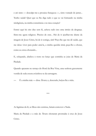 e até sinto — desculpe-me a prosaica franqueza —, sinto vontade de jantar...
Tenho saúde! Quer que eu lhe diga tudo o que se vai formando na minha
inteligência, na minha consciência e no meu coração?
Entrei aqui há oito dias sem fé, achava tudo isto uma irrisão da desgraça.
Sinto-me agora religioso. Preciso de orar... Hei de ir ajoelhar-me diante da
imagem de Jesus Cristo, há de ir comigo, sim? Peço-lhe que me dê saúde, que
me deixe viver para poder amá-la, a minha querida irmã; peça-lho a chorar,
como eu estou chorando...
E, soluçando, abafava o rosto no lenço que continha as joias de Maria da
Piedade.
Quando apearam no terraço do Hotel da Boa Vista, uma senhora gravemente
vestida de seda escura avizinhou-se da carruagem.
—

É a minha mãe — disse Álvaro; e, descendo, beijou-lhe a mão.

***

As lágrimas da fé, se Deus não existisse, fariam comover o Nada.
Maria da Piedade e a mãe de Álvaro choraram prostradas à cruz de Jesus
Cristo.

 