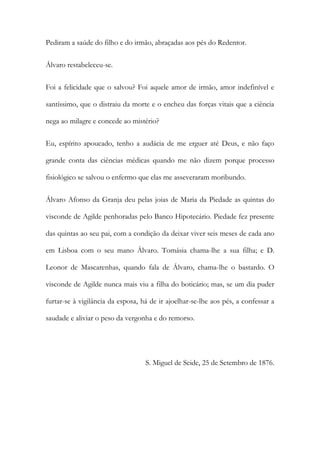 Pediram a saúde do filho e do irmão, abraçadas aos pés do Redentor.
Álvaro restabeleceu-se.
Foi a felicidade que o salvou? Foi aquele amor de irmão, amor indefinível e
santíssimo, que o distraiu da morte e o encheu das forças vitais que a ciência
nega ao milagre e concede ao mistério?
Eu, espírito apoucado, tenho a audácia de me erguer até Deus, e não faço
grande conta das ciências médicas quando me não dizem porque processo
fisiológico se salvou o enfermo que elas me asseveraram moribundo.
Álvaro Afonso da Granja deu pelas joias de Maria da Piedade as quintas do
visconde de Agilde penhoradas pelo Banco Hipotecário. Piedade fez presente
das quintas ao seu pai, com a condição da deixar viver seis meses de cada ano
em Lisboa com o seu mano Álvaro. Tomásia chama-lhe a sua filha; e D.
Leonor de Mascarenhas, quando fala de Álvaro, chama-lhe o bastardo. O
visconde de Agilde nunca mais viu a filha do boticário; mas, se um dia puder
furtar-se à vigilância da esposa, há de ir ajoelhar-se-lhe aos pés, a confessar a
saudade e aliviar o peso da vergonha e do remorso.

S. Miguel de Seide, 25 de Setembro de 1876.

 