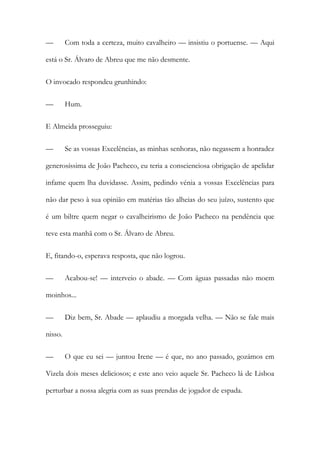—

Com toda a certeza, muito cavalheiro — insistiu o portuense. — Aqui

está o Sr. Álvaro de Abreu que me não desmente.
O invocado respondeu grunhindo:
—

Hum.

E Almeida prosseguiu:
—

Se as vossas Excelências, as minhas senhoras, não negassem a honradez

generosíssima de João Pacheco, eu teria a conscienciosa obrigação de apelidar
infame quem lha duvidasse. Assim, pedindo vénia a vossas Excelências para
não dar peso à sua opinião em matérias tão alheias do seu juízo, sustento que
é um biltre quem negar o cavalheirismo de João Pacheco na pendência que
teve esta manhã com o Sr. Álvaro de Abreu.
E, fitando-o, esperava resposta, que não logrou.
—

Acabou-se! — interveio o abade. — Com águas passadas não moem

moinhos...
—

Diz bem, Sr. Abade — aplaudiu a morgada velha. — Não se fale mais

nisso.
—

O que eu sei — juntou Irene — é que, no ano passado, gozámos em

Vizela dois meses deliciosos; e este ano veio aquele Sr. Pacheco lá de Lisboa
perturbar a nossa alegria com as suas prendas de jogador de espada.

 