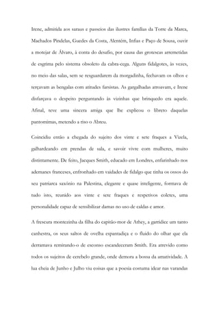 Irene, admitida aos saraus e passeios das ilustres famílias da Torre da Marca,
Machados Pindelas, Guedes da Costa, Alentém, Infias e Paço de Sousa, ouvir
a motejar de Álvaro, à conta do desafio, por causa das grotescas arremetidas
de esgrima pelo sistema obsoleto da cabra-cega. Alguns fidalgotes, às vezes,
no meio das salas, sem se resguardarem da morgadinha, fechavam os olhos e
terçavam as bengalas com atitudes farsistas. As gargalhadas atroavam, e Irene
disfarçava o despeito perguntando às vizinhas que brinquedo era aquele.
Afinal, teve uma sincera amiga que lhe explicou o libreto daquelas
pantomimas, metendo a riso o Abreu.
Coincidiu então a chegada do sujeito dos vinte e sete fraques a Vizela,
galhardeando em prendas de sala, e savoir vivre com mulheres, muito
distintamente. De feito, Jacques Smith, educado em Londres, enfarinhado nos
ademanes franceses, enfronhado em vaidades de fidalgo que tinha os ossos do
seu patriarca saxónio na Palestina, elegante e quase inteligente, formava de
tudo isto, reunido aos vinte e sete fraques e respetivos coletes, uma
personalidade capaz de sensibilizar damas no uso de caldas e amor.
A frescura montezinha da filha do capitão-mor de Athey, a garridice um tanto
canhestra, os seus saltos de ovelha espantadiça e o fluido do olhar que ela
derramava remirando-o de esconso escandeceram Smith. Era atrevido como
todos os sujeitos de cerebelo grande, onde demora a bossa da amatividade. A
lua cheia de Junho e Julho viu coisas que a poesia costuma idear nas varandas

 