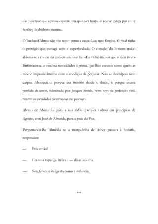 das Julietas e que a prosa espreita em qualquer horta de couve galega por entre
festões de abóbora-menina.
O bacharel Abreu não viu tanto como a casta Lua; mas farejou. O rival tinha
o prestigio que esmaga com a superioridade. O coração do homem traído
abisma-se a chorar na consciência que diz: «Eu valho menos que o meu rival.»
Enfureceu-se, e vozeou rusticidades à prima, que lhas escutou como quem as
recebe impassivelmente com a condição de perjurar. Não se desculpou nem
carpiu. Aborrecia-o, porque era irrisório desde o duelo, e porque estava
perdida de amor, fulminada por Jacques Smith, bom tipo da perfeição viril,
tirante as escrófulas cicatrizadas no pescoço.
Álvaro de Abreu foi para a sua aldeia. Jacques voltou em princípios de
Agosto, com José de Almeida, para a praia da Foz.
Perguntando-lhe Almeida se a morgadinha de Athey passara à história,
respondeu:
—

Pois então!

—

Era uma rapariga fresca... — disse o outro.

—

Sim, fresca e indigesta como a melancia.

***

 