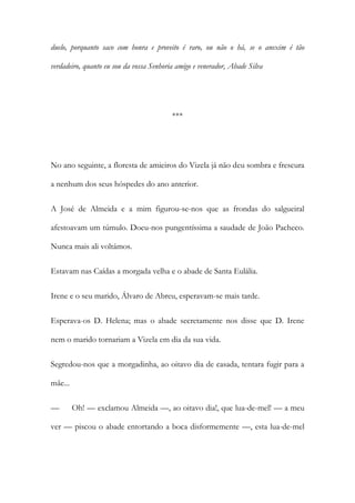duelo, porquanto saco com honra e proveito é raro, ou não o há, se o anexim é tão
verdadeiro, quanto eu sou da vossa Senhoria amigo e venerador, Abade Silva

***

No ano seguinte, a floresta de amieiros do Vizela já não deu sombra e frescura
a nenhum dos seus hóspedes do ano anterior.
A José de Almeida e a mim figurou-se-nos que as frondas do salgueiral
afestoavam um túmulo. Doeu-nos pungentíssima a saudade de João Pacheco.
Nunca mais ali voltámos.
Estavam nas Caídas a morgada velha e o abade de Santa Eulália.
Irene e o seu marido, Álvaro de Abreu, esperavam-se mais tarde.
Esperava-os D. Helena; mas o abade secretamente nos disse que D. Irene
nem o marido tornariam a Vizela em dia da sua vida.
Segredou-nos que a morgadinha, ao oitavo dia de casada, tentara fugir para a
mãe...
—

Oh! — exclamou Almeida —, ao oitavo dia!, que lua-de-mel! — a meu

ver — piscou o abade entortando a boca disformemente —, esta lua-de-mel

 