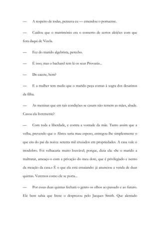 —

A respeito de todas, pensava eu — emendou o portuense.

—

Cuidou que o matrimónio era o conserto de certos aleijões com que

fora daqui de Vizela.
—

Fez do marido algebrista, percebo.

—

É isso; mas o bacharel tem lá os seus Provarás...

—

De cacete, hem?

—

E a mulher tem medo que o marido peça contas à sogra dos desatinos

da filha.
—

As meninas que em tais condições se casam não temem as mães, abade.

Casou ela livremente?
—

Com toda a liberdade, e contra a vontade da mãe. Tanto assim que a

velha, prevendo que o Abreu seria mau esposo, entregou-lhe simplesmente o
que era do pai da noiva: setenta mil cruzados em propriedades. A casa vale o
tresdobro. Foi velhacaria muito louvável; porque, dizia ela: «Se o marido a
maltratar, ameaço-o com a privação do meu dote, que é privilegiado e isento
da meação da casa.» É o que ela está ensaiando: já anunciou a venda de duas
quintas. Veremos como ele se porta...
—

Por essas duas quintas fechará o genro os olhos ao passado e ao futuro.

Ele bem sabia que Irene o desprezou pelo Jacques Smith. Que alentado

 