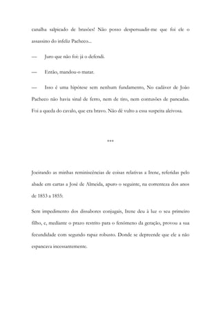 canalha salpicado de brasões! Não posso despersuadir-me que foi ele o
assassino do infeliz Pacheco...
—

Juro que não foi: já o defendi.

—

Então, mandou-o matar.

—

Isso é uma hipótese sem nenhum fundamento, No cadáver de João

Pacheco não havia sinal de ferro, nem de tiro, nem contusões de pancadas.
Foi a queda do cavalo, que era bravo. Não dê vulto a essa suspeita aleivosa.

***

Joeirando as minhas reminiscências de coisas relativas a Irene, referidas pelo
abade em cartas a José de Almeida, apuro o seguinte, na correnteza dos anos
de 1853 a 1855:
Sem impedimento dos dissabores conjugais, Irene deu à luz o seu primeiro
filho, e, mediante o prazo restrito para o fenómeno da geração, provou a sua
fecundidade com segundo rapaz robusto. Donde se depreende que ele a não
espancava incessantemente.

 