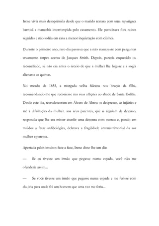 Irene vivia mais desoprimida desde que o marido reatara com uma raparigaça
barrosã a mancebia interrompida pelo casamento. Ele pernoitava fora noites
seguidas e não sofria em casa a menor inquietação com ciúmes.
Durante o primeiro ano, raro dia passava que a não atanazasse com perguntas
cruamente torpes acerca de Jacques Smith. Depois, parecia esquecido ou
reconciliado, se não era antes o receio de que a mulher lhe fugisse e a sogra
alienasse as quintas.
No meado de 1855, a morgada velha faleceu nos braços da filha,
recomendando-lhe que recorresse nas suas aflições ao abade de Santa Eulália.
Desde este dia, recrudesceram em Álvaro de Abreu os desprezos, as injúrias e
até a difamação da mulher. aos seus parentes, que o arguiam de devasso,
respondia que lhe era mister aturdir uma desonra com outras: e, pondo em
miúdos a frase anfibológica, delatava a fragilidade antematrimonial da sua
mulher e parenta.
Apertada pelos insultos face a face, Irene disse-lhe um dia:
—

Se eu tivesse um irmão que pegasse numa espada, você não me

ofenderia assim...
—

Se você tivesse um irmão que pegasse numa espada e me ferisse com

ela, iria para onde foi um homem que uma vez me feriu...

 