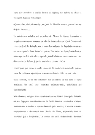 Irene não percebeu o sentido latente da réplica; mas referiu ao abade a
passagem, digna de ponderação.
«Quem sabe», dizia ele consigo, «se José de Almeida acertou quanto à morte
de João Pacheco,.
Os criminosos asilados sob as telhas de Álvaro de Abreu favoreciam a
suspeita: entre outros somenos na tuba da fama avultavam o José Pequeno, da
Lixa, e o José do Telhado, que o neto dos senhores de Regalados sentava à
sua mesa, quando Irene ficava no quarto. Entrou em averiguações o abade, e
soube que os dois salteadores, quando João Pacheco morreu, estavam na casa
dos Abreus de Refojos, jogando a esquineta com os criados.
Como quer que fosse, o abade entrou-se de medo bem entendido quando
Irene lhe pediu que a protegesse e resgatasse da escravidão em que vivia.
«Este homem, se eu me intrometo nos distúrbios da sua casa, é capaz
demandar

um dos seus celerados apunhalar-me!», conjeturava

ele

racionalmente.
Não obstante, indagava com cautela o modo de libertar Irene pelo divórcio,
ou pela fuga para mosteiro ou casa de família honesta. As famílias honestas
recusavam-se a receber a esposa difamada pelo marido; as menos honestas
esquivavam-se a desavenças com Álvaro de Abreu, respeitando mais os
hóspedes que o hospedeiro. Os donos das casas endinheiradas dormiam

 